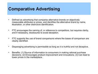 Comparative Advertising Defined as advertising that compares alternative brands on objectively measurable attributes or prices, and identifies the alternative brand by name, illustration, or other distinctive identification. FTC encourages the naming of, or reference to competitors, but requires clarity, and if necessary, disclosures to avoid deception. FTC supports the use of brand comparisons where the bases of comparison are clearly identified. Disparaging advertising is permissible so long as it is truthful and not deceptive. Benefits: (1) Source of information to consumers in making rational purchase decisions; (2) Encourages product improvement and innovations; (3) Can lead to lower prices in the marketplace. 