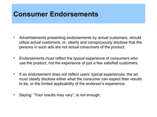 Consumer Endorsements Advertisements presenting endorsements by actual customers, should utilize actual customers; or, clearly and conspicuously disclose that the persons in such ads are not actual consumers of the product. Endorsements must reflect the typical experience of consumers who use the product, not the experience of just a few satisfied customers. If an endorsement does not reflect users’ typical experiences, the ad must clearly disclose either what the consumer can expect their results to be, or the limited applicability of the endorser’s experience. Saying: “Your results may vary”, is not enough. 