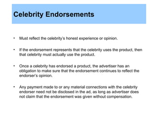 Celebrity Endorsements Must reflect the celebrity’s honest experience or opinion. If the endorsement represents that the celebrity uses the product, then that celebrity must actually use the product. Once a celebrity has endorsed a product, the advertiser has an obligation to make sure that the endorsement continues to reflect the endorser’s opinion. Any payment made to or any material connections with the celebrity endorser need not be disclosed in the ad, as long as advertiser does not claim that the endorsement was given without compensation. 