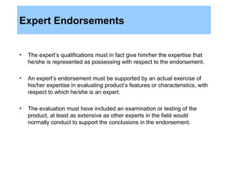 Expert Endorsements The expert’s qualifications must in fact give him/her the expertise that he/she is represented as possessing with respect to the endorsement. An expert’s endorsement must be supported by an actual exercise of his/her expertise in evaluating product’s features or characteristics, with respect to which he/she is an expert. The evaluation must have included an examination or testing of the product, at least as extensive as other experts in the field would normally conduct to support the conclusions in the endorsement. 