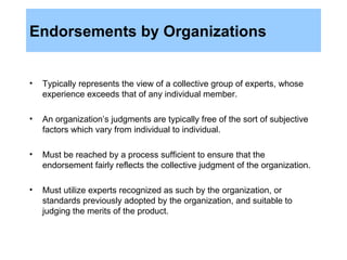Endorsements by Organizations Typically represents the view of a collective group of experts, whose experience exceeds that of any individual member.  An organization’s judgments are typically free of the sort of subjective factors which vary from individual to individual.  Must be reached by a process sufficient to ensure that the endorsement fairly reflects the collective judgment of the organization. Must utilize experts recognized as such by the organization, or standards previously adopted by the organization, and suitable to judging the merits of the product. 