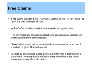 Free Claims Free  claims include: “Free”, “Buy One, Get One Free”, “2-for-1 Sale”, or “50% Off with Purchase of Two”.  A “free” offer must be based upon the product’s regular price.  The advertisement should also clearly and conspicuously disclose the offer’s salient terms and conditions.  “ Free” offers should not be advertised in a trade area for more than 6 months in a given 12-month period.  At least 30 days should elapse before a similar offer is promoted in a trade area.  No more than three such offers should be made in the same area in any 12-month period.  