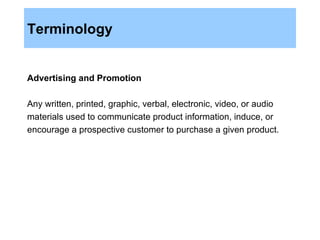 Terminology Advertising and Promotion Any written, printed, graphic, verbal, electronic, video, or audio materials used to communicate product information, induce, or encourage a prospective customer to purchase a given product. 