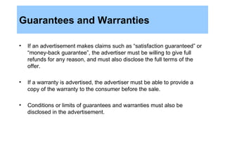 Guarantees and Warranties If an advertisement makes claims such as “satisfaction guaranteed” or “money-back guarantee”, the advertiser must be willing to give full refunds for any reason, and must also disclose the full terms of the offer.  If a warranty is advertised, the advertiser must be able to provide a copy of the warranty to the consumer before the sale. Conditions or limits of guarantees and warranties must also be disclosed in the advertisement. 