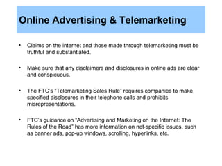Online Advertising & Telemarketing Claims on the internet and those made through telemarketing must be truthful and substantiated.  Make sure that any disclaimers and disclosures in online ads are clear and conspicuous.  The FTC’s “Telemarketing Sales Rule” requires companies to make specified disclosures in their telephone calls and prohibits misrepresentations.  FTC’s guidance on “Advertising and Marketing on the Internet: The Rules of the Road” has more information on net-specific issues, such as banner ads, pop-up windows, scrolling, hyperlinks, etc.  