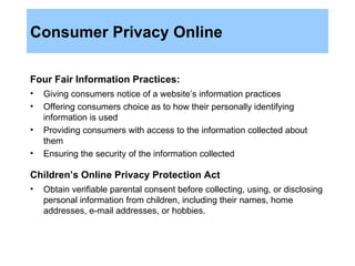 Consumer Privacy Online Four Fair Information Practices:   Giving consumers notice of a website’s information practices Offering consumers choice as to how their personally identifying information is used Providing consumers with access to the information collected about them Ensuring the security of the information collected Children’s Online Privacy Protection Act   Obtain verifiable parental consent before collecting, using, or disclosing personal information from children, including their names, home addresses, e-mail addresses, or hobbies. 