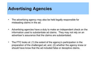 Advertising Agencies The advertising agency may also be held legally responsible for misleading claims in the ad. Advertising agencies have a duty to make an independent check on the information used to substantiate ad claims.  They may not rely on an advertiser’s assurance that the claims are substantiated. The FTC looks at: (1) the extent of the agency’s participation in the preparation of the challenged ad; and, (2) whether the agency knew or should have know that the ad included false or deceptive claims. 