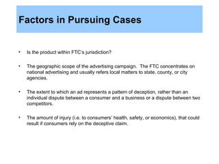Factors in Pursuing Cases Is the product within FTC’s jurisdiction? The geographic scope of the advertising campaign.  The FTC concentrates on national advertising and usually refers local matters to state, county, or city agencies. The extent to which an ad represents a pattern of deception, rather than an individual dispute between a consumer and a business or a dispute between two competitors. The amount of injury (i.e. to consumers’ health, safety, or economics), that could result if consumers rely on the deceptive claim. 