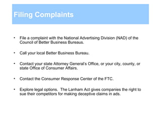 Filing Complaints File a complaint with the National Advertising Division (NAD) of the Council of Better Business Bureaus. Call your local Better Business Bureau.  Contact your state Attorney General’s Office, or your city, county, or state Office of Consumer Affairs. Contact the Consumer Response Center of the FTC. Explore legal options.  The Lanham Act gives companies the right to sue their competitors for making deceptive claims in ads.  