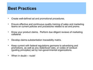 Best Practices Create well-defined ad and promotional procedures.  Ensure effective and continuous quality training of sales and marketing teams on current policies and procedures related to ad and promo. Know your product claims.  Perform due diligent reviews of marketing collateral. Develop claims-substantiation traceability matrix. Keep current with federal regulations germane to advertising and promotions, as well as any state/local rules, or codes of conduct (guiding principles) set by non-governmental organizations. When in doubt--- route! 