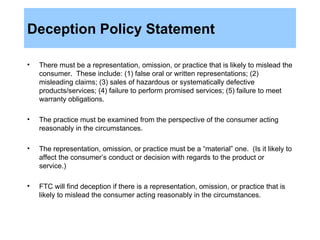Deception Policy Statement There must be a representation, omission, or practice that is likely to mislead the consumer.  These include: (1) false oral or written representations; (2) misleading claims; (3) sales of hazardous or systematically defective products/services; (4) failure to perform promised services; (5) failure to meet warranty obligations.  The practice must be examined from the perspective of the consumer acting reasonably in the circumstances. The representation, omission, or practice must be a “material” one.  (Is it likely to affect the consumer’s conduct or decision with regards to the product or service.) FTC will find deception if there is a representation, omission, or practice that is likely to mislead the consumer acting reasonably in the circumstances.  
