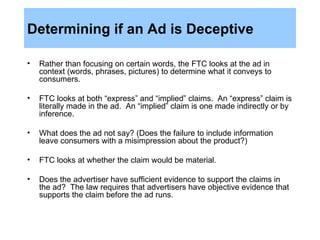 Determining if an Ad is Deceptive Rather than focusing on certain words, the FTC looks at the ad in context (words, phrases, pictures) to determine what it conveys to consumers. FTC looks at both “express” and “implied” claims.  An “express” claim is literally made in the ad.  An “implied” claim is one made indirectly or by inference. What does the ad not say? (Does the failure to include information leave consumers with a misimpression about the product?)  FTC looks at whether the claim would be material. Does the advertiser have sufficient evidence to support the claims in the ad?  The law requires that advertisers have objective evidence that supports the claim before the ad runs. 