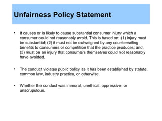 Unfairness Policy Statement It causes or is likely to cause substantial consumer injury which a consumer could not reasonably avoid. This is based on: (1) injury must be substantial; (2) it must not be outweighed by any countervailing benefits to consumers or competition that the practice produces; and, (3) must be an injury that consumers themselves could not reasonably have avoided. The conduct violates public policy as it has been established by statute, common law, industry practice, or otherwise. Whether the conduct was immoral, unethical, oppressive, or unscrupulous. 