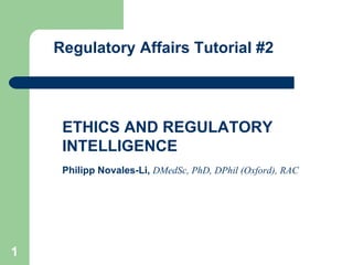 Regulatory Affairs Tutorial #2 ETHICS AND REGULATORY INTELLIGENCE Philipp Novales-Li,   DMedSc, PhD, DPhil (Oxford), RAC   