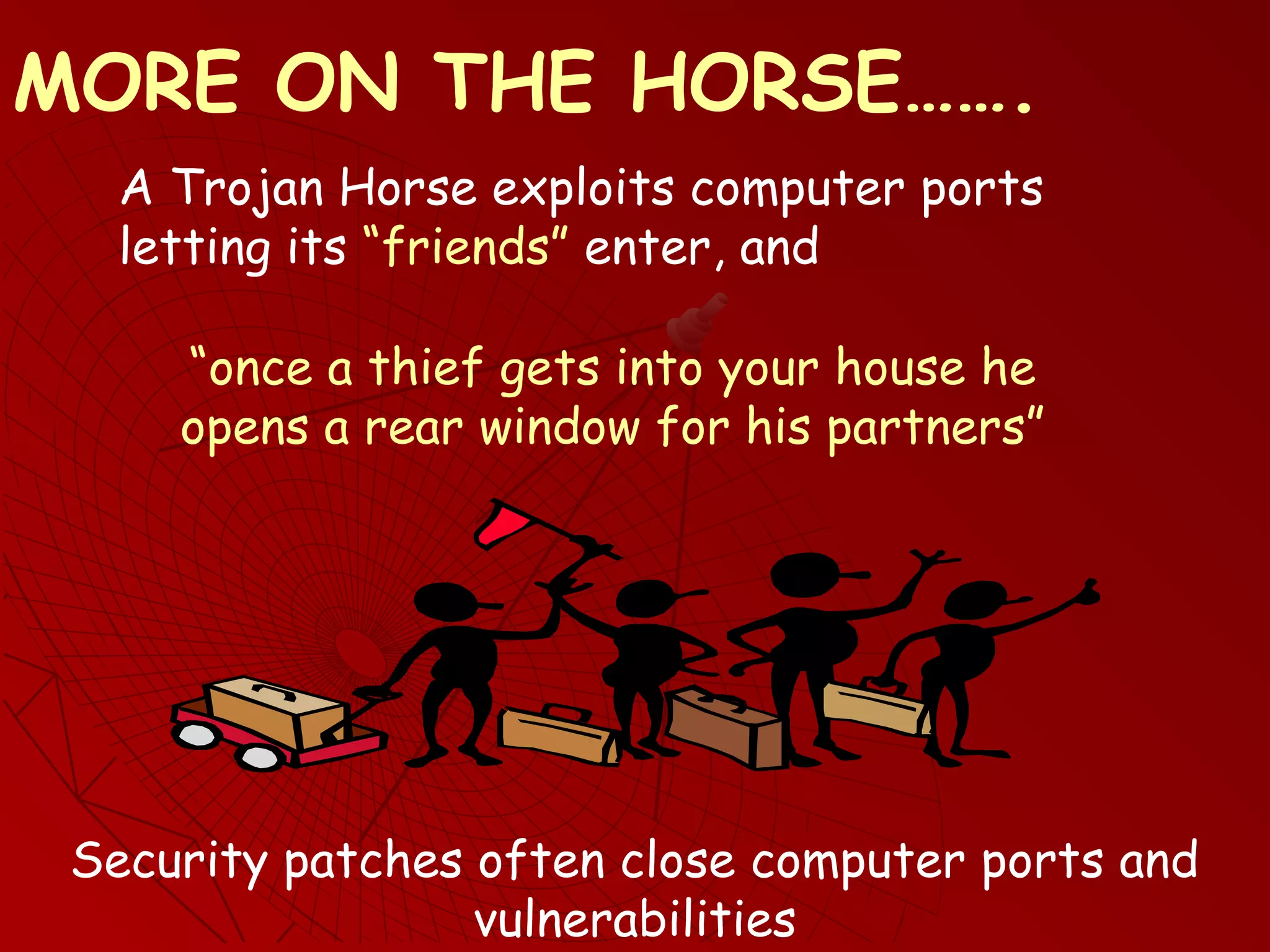 A Trojan Horse exploits computer ports
letting its “friends” enter, and
Security patches often close computer ports and
vulnerabilities
MORE ON THE HORSE…….
“once a thief gets into your house he
opens a rear window for his partners”
 