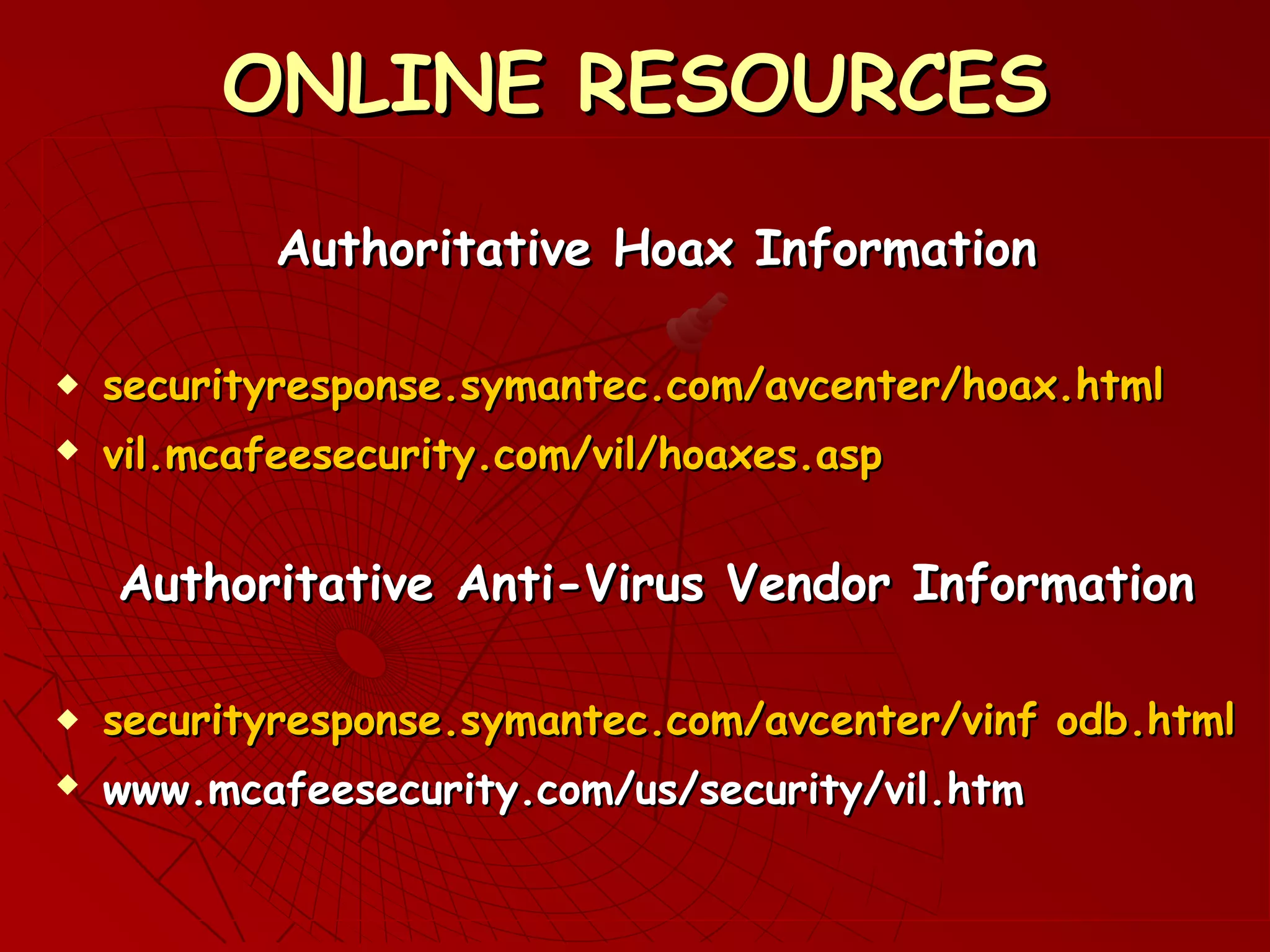 ONLINE RESOURCESONLINE RESOURCES
Authoritative Hoax InformationAuthoritative Hoax Information
 securityresponse.symantec.com/avcenter/hoax.htmlsecurityresponse.symantec.com/avcenter/hoax.html
 vil.mcafeesecurity.com/vil/hoaxes.aspvil.mcafeesecurity.com/vil/hoaxes.asp
Authoritative Anti-Virus Vendor InformationAuthoritative Anti-Virus Vendor Information
 ssecurityresponse.symantec.com/avcenter/vinf odb.htmlecurityresponse.symantec.com/avcenter/vinf odb.html
 www.mcafeesecurity.com/us/security/vil.htmwww.mcafeesecurity.com/us/security/vil.htm
 