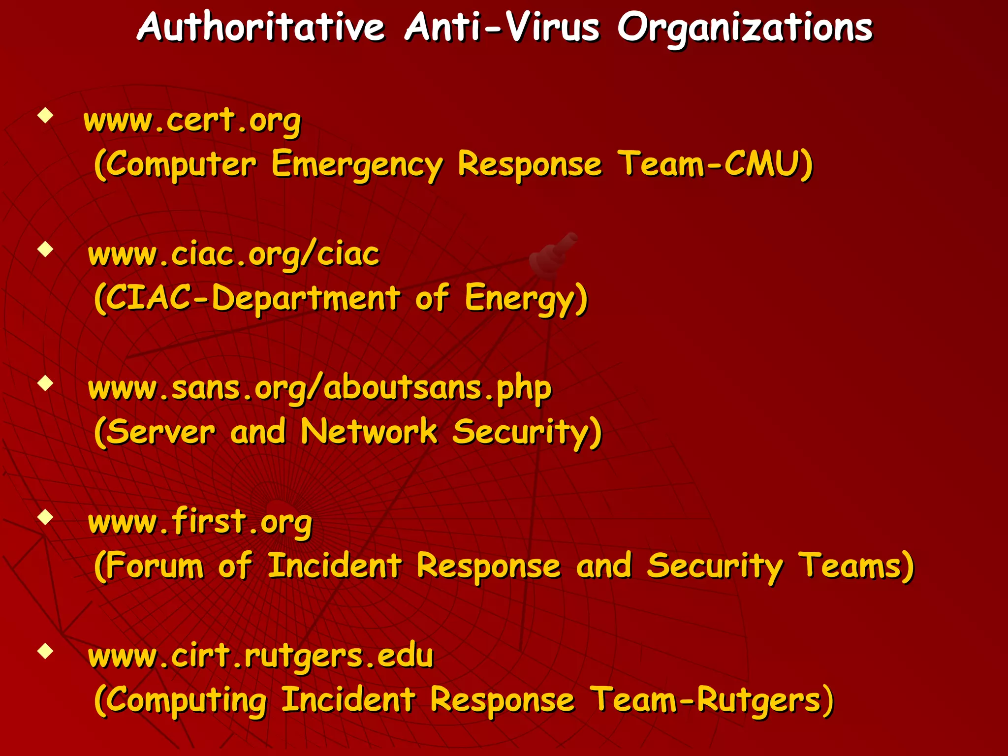 Authoritative Anti-Virus OrganizationsAuthoritative Anti-Virus Organizations
 www.cert.orgwww.cert.org
(Computer Emergency Response Team-CMU)(Computer Emergency Response Team-CMU)
 www.ciac.org/ciacwww.ciac.org/ciac
(CIAC-Department of Energy)(CIAC-Department of Energy)
 www.sans.org/aboutsans.phpwww.sans.org/aboutsans.php
(Server and Network Security)(Server and Network Security)
 www.first.orgwww.first.org
(Forum of Incident Response and Security Teams)(Forum of Incident Response and Security Teams)
 www.cirt.rutgers.eduwww.cirt.rutgers.edu
(Computing Incident Response Team-Rutgers(Computing Incident Response Team-Rutgers))
 