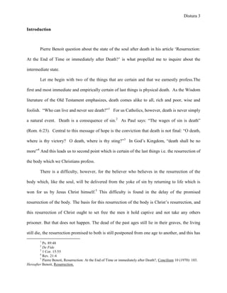 Distura 3


Introduction



        Pierre Benoit question about the state of the soul after death in his article ‗Resurrection:

At the End of Time or immediately after Death?‘ is what propelled me to inquire about the

intermediate state.

        Let me begin with two of the things that are certain and that we earnestly profess.The

first and most immediate and empirically certain of last things is physical death. As the Wisdom

literature of the Old Testament emphasizes, death comes alike to all, rich and poor, wise and

foolish. ―Who can live and never see death?‖1 For us Catholics, however, death is never simply

a natural event. Death is a consequence of sin.2 As Paul says: ―The wages of sin is death‖

(Rom. 6:23). Central to this message of hope is the conviction that death is not final: ―O death,

where is thy victory? O death, where is thy sting?‖3 In God‘s Kingdom, ―death shall be no

more‖4 And this leads us to second point which is certain of the last things i.e. the resurrection of

the body which we Christians profess.

        There is a difficulty, however, for the believer who believes in the resurrection of the

body which, like the soul, will be delivered from the yoke of sin by returning to life which is

won for us by Jesus Christ himself.5 This difficulty is found in the delay of the promised

resurrection of the body. The basis for this resurrection of the body is Christ‘s resurrection, and

this resurrection of Christ ought to set free the men it hold captive and not take any others

prisoner. But that does not happen. The dead of the past ages still lie in their graves, the living

still die, the resurrection promised to both is still postponed from one age to another, and this has
        1
          Ps. 89:48
        2
          De Fide
        3
          1 Cor. 15:55
        4
          Rev. 21:4
        5
          Pierre Benoit, Resurrection: At the End of Time or immediately after Death?, Concilium 10 (1970): 103.
Hereafter Benoit, Resurrection.
 