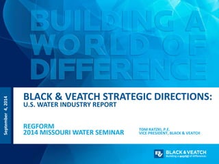 September 4, 2014 
BLACK & VEATCH STRATEGIC DIRECTIONS: 
U.S. WATER INDUSTRY REPORT 
REGFORM 
2014 MISSOURI WATER SEMINAR 
TOM RATZKI, P.E. 
VICE PRESIDENT, BLACK & VEATCH 
 