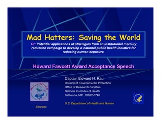 Mad Hatters: Saving the World
 Or: Potential applications of strategies from an institutional mercury
 reduction campaign to develop a national public health initiative for
                      reducing human exposure.



  Howard Fawcett Award Acceptance Speech

                       Captain Edward H. Rau
                       Division of Environmental Protection
                       Office of Research Facilities
                       National Institutes of Health
                       Bethesda, MD 20892-5746

                       U.S. Department of Health and Human
    Services
 