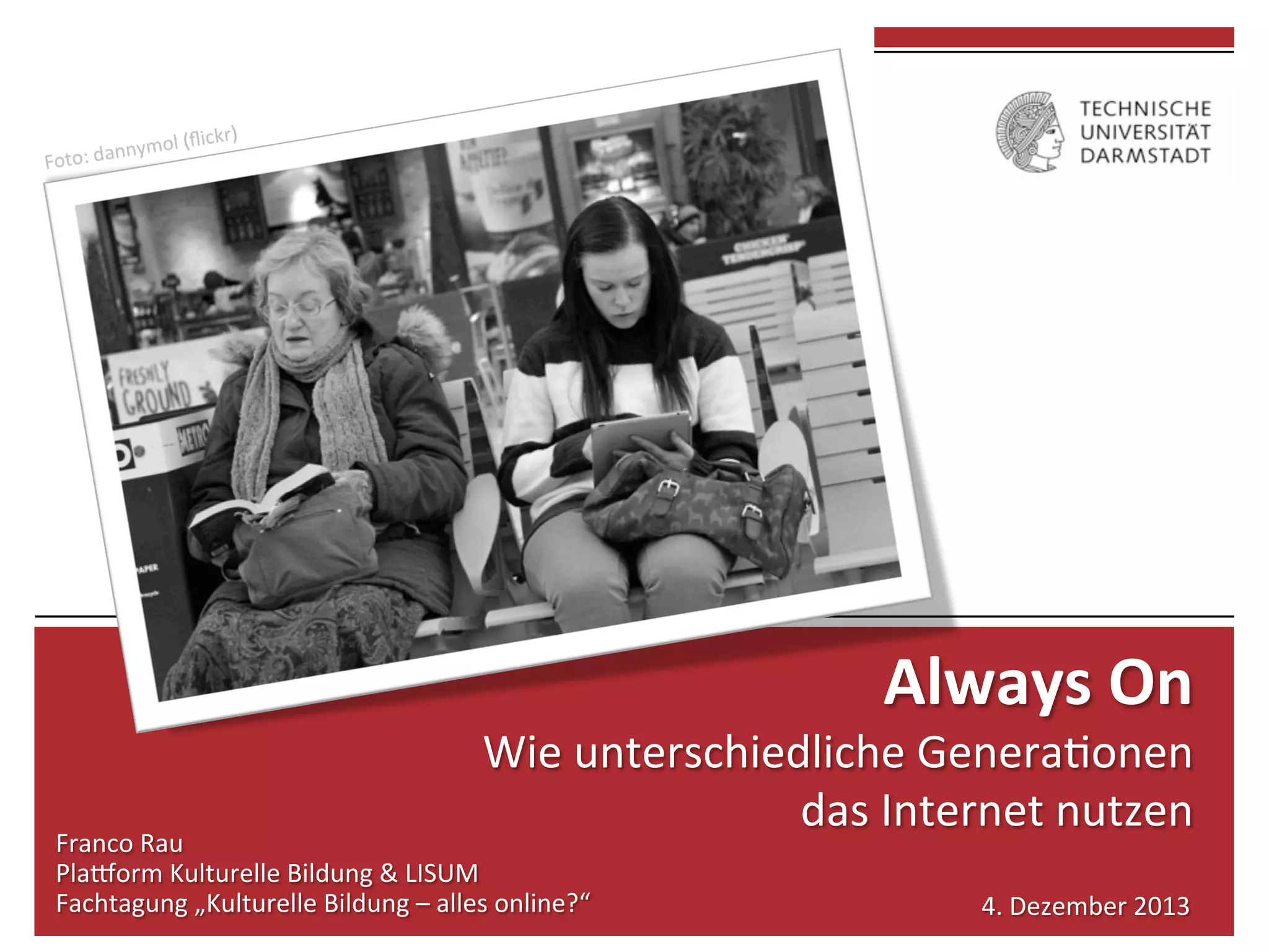  
	
  

Always	
  On	
  	
  

Wie	
  unterschiedliche	
  Genera0onen	
  	
  
das	
  Internet	
  nutzen	
  

Franco	
  Rau	
  
Pla7orm	
  Kulturelle	
  Bildung	
  &	
  LISUM	
  
Fachtagung	
  „Kulturelle	
  Bildung	
  –	
  alles	
  online?“	
  

4.	
  Dezember	
  2013	
  

 