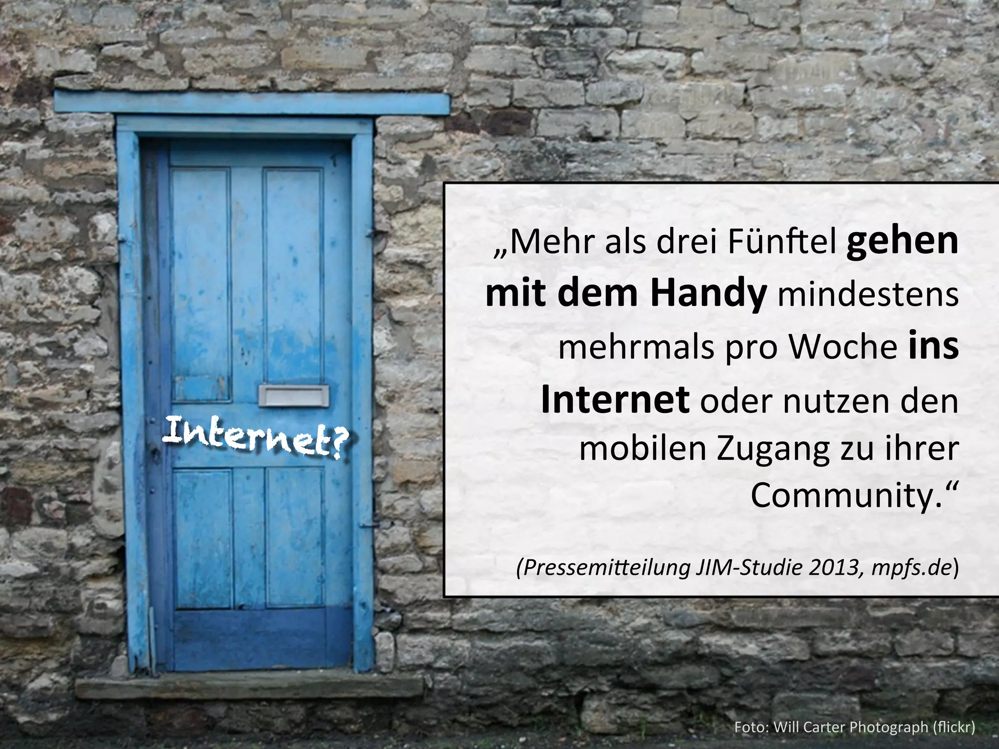 Internet?

„Mehr	
  als	
  drei	
  Fündel	
  gehen	
  
mit	
  dem	
  Handy	
  mindestens	
  
mehrmals	
  pro	
  Woche	
  ins	
  
Internet	
  oder	
  nutzen	
  den	
  
mobilen	
  Zugang	
  zu	
  ihrer	
  
Community.“	
  	
  	
  	
  	
  
	
  

	
  	
  

	
  (Pressemi(eilung	
  JIM-­‐Studie	
  2013,	
  mpfs.de)	
  

Foto:	
  Will	
  Carter	
  Photograph	
  (ﬂickr)	
  

 