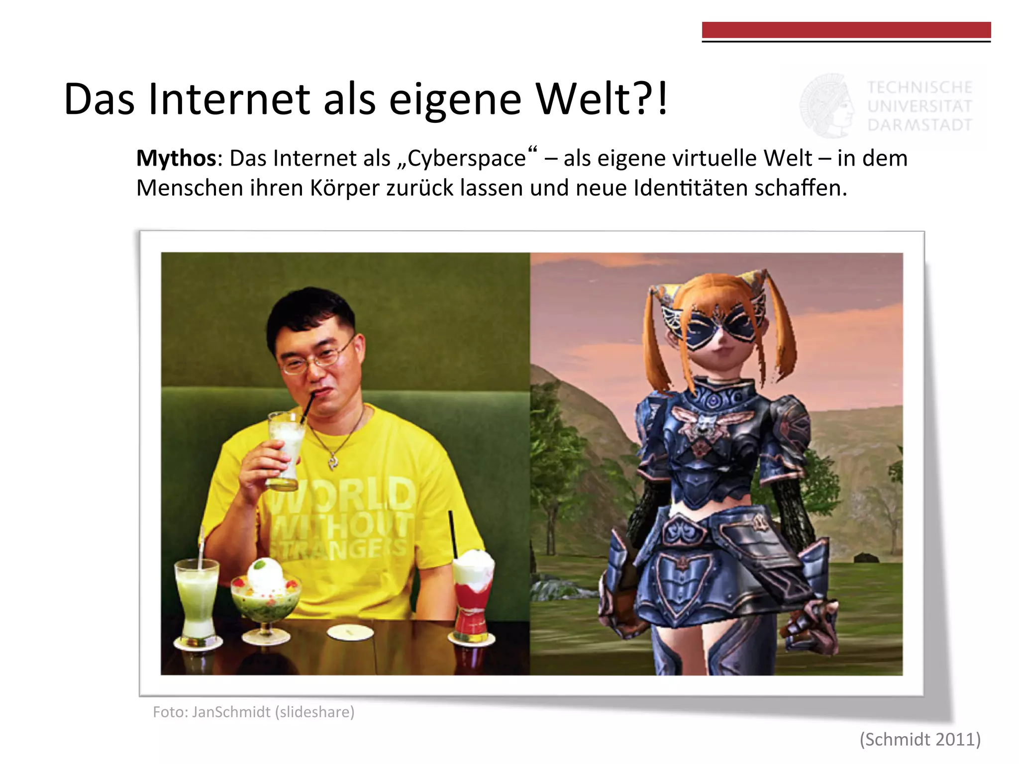 Das	
  Internet	
  als	
  eigene	
  Welt?!	
  

	
  
	
  

Mythos:	
  Das	
  Internet	
  als	
  „Cyberspace“	
  –	
  als	
  eigene	
  virtuelle	
  Welt	
  –	
  in	
  dem	
  
Menschen	
  ihren	
  Körper	
  zurück	
  lassen	
  und	
  neue	
  Iden0täten	
  schaﬀen.	
  	
  

Foto:	
  JanSchmidt	
  (slideshare)	
  

(Schmidt	
  2011)	
  

 