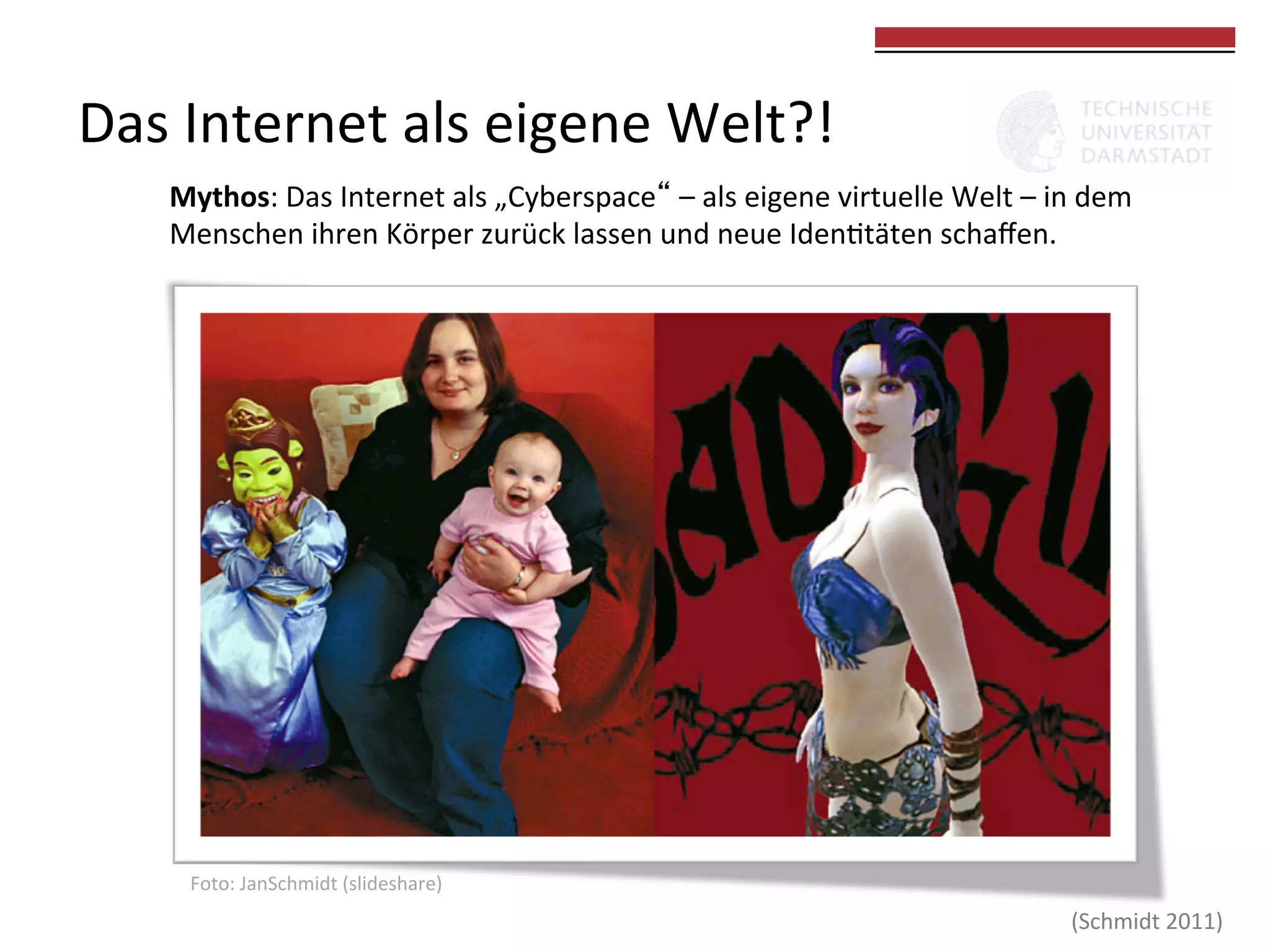 Das	
  Internet	
  als	
  eigene	
  Welt?!	
  

	
  
	
  

Mythos:	
  Das	
  Internet	
  als	
  „Cyberspace“	
  –	
  als	
  eigene	
  virtuelle	
  Welt	
  –	
  in	
  dem	
  
Menschen	
  ihren	
  Körper	
  zurück	
  lassen	
  und	
  neue	
  Iden0täten	
  schaﬀen.	
  	
  

Foto:	
  JanSchmidt	
  (slideshare)	
  

(Schmidt	
  2011)	
  

 