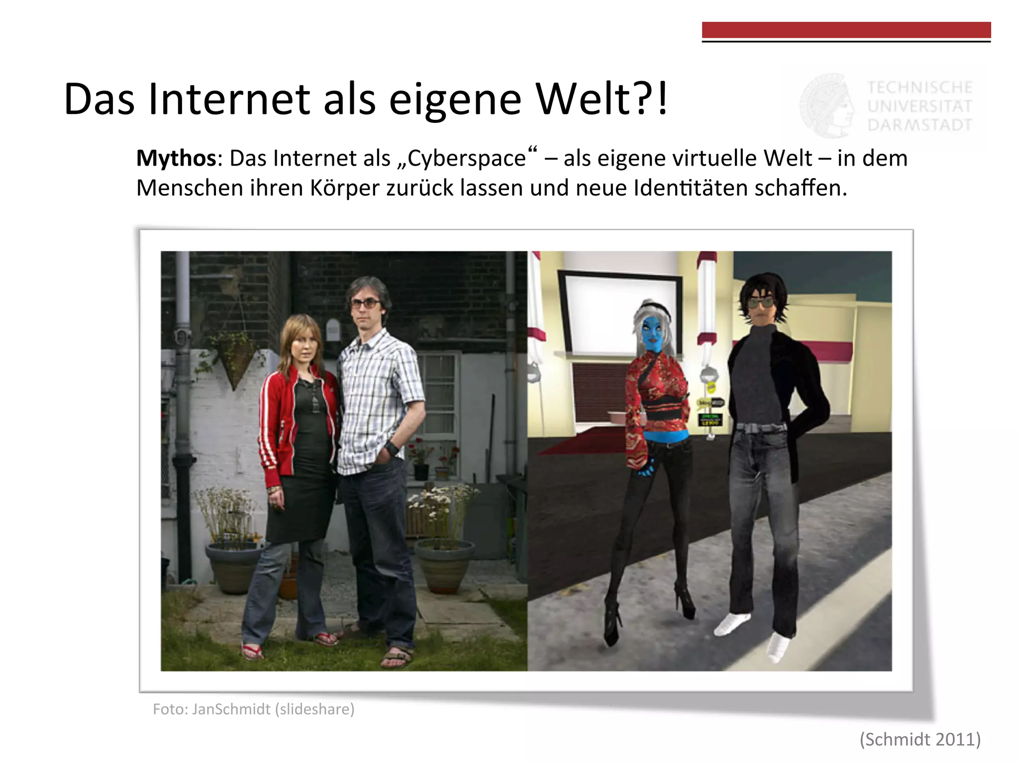 Das	
  Internet	
  als	
  eigene	
  Welt?!	
  

	
  
	
  

Mythos:	
  Das	
  Internet	
  als	
  „Cyberspace“	
  –	
  als	
  eigene	
  virtuelle	
  Welt	
  –	
  in	
  dem	
  
Menschen	
  ihren	
  Körper	
  zurück	
  lassen	
  und	
  neue	
  Iden0täten	
  schaﬀen.	
  	
  

Foto:	
  JanSchmidt	
  (slideshare)	
  

(Schmidt	
  2011)	
  

 