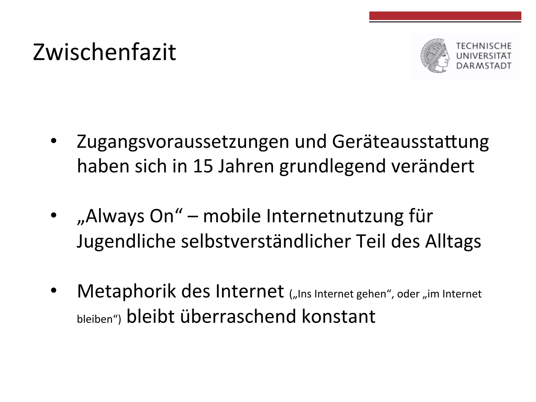 Zwischenfazit	
  

	
  
	
  

•  Zugangsvoraussetzungen	
  und	
  Geräteausstakung	
  
haben	
  sich	
  in	
  15	
  Jahren	
  grundlegend	
  verändert	
  
•  „Always	
  On“	
  –	
  mobile	
  Internetnutzung	
  für	
  	
  
Jugendliche	
  selbstverständlicher	
  Teil	
  des	
  Alltags	
  	
  
•  Metaphorik	
  des	
  Internet	
  („Ins	
  Internet	
  gehen“,	
  oder	
  „im	
  Internet	
  
bleiben“)	
  bleibt	
  überraschend	
  konstant	
  
	
  

 