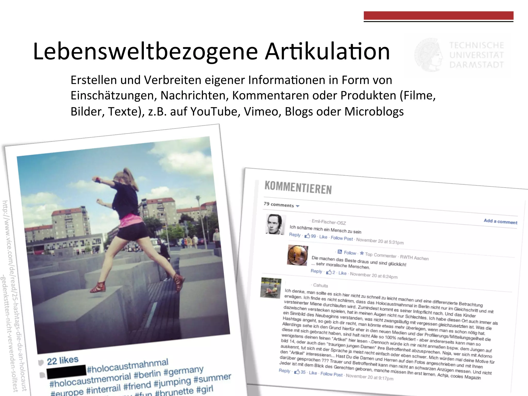  
	
  

Lebensweltbezogene	
  Ar0kula0on	
  
Erstellen	
  und	
  Verbreiten	
  eigener	
  Informa0onen	
  in	
  Form	
  von	
  	
  
Einschätzungen,	
  Nachrichten,	
  Kommentaren	
  oder	
  Produkten	
  (Filme,	
  	
  
Bilder,	
  Texte),	
  z.B.	
  auf	
  YouTube,	
  Vimeo,	
  Blogs	
  oder	
  Microblogs	
  

 