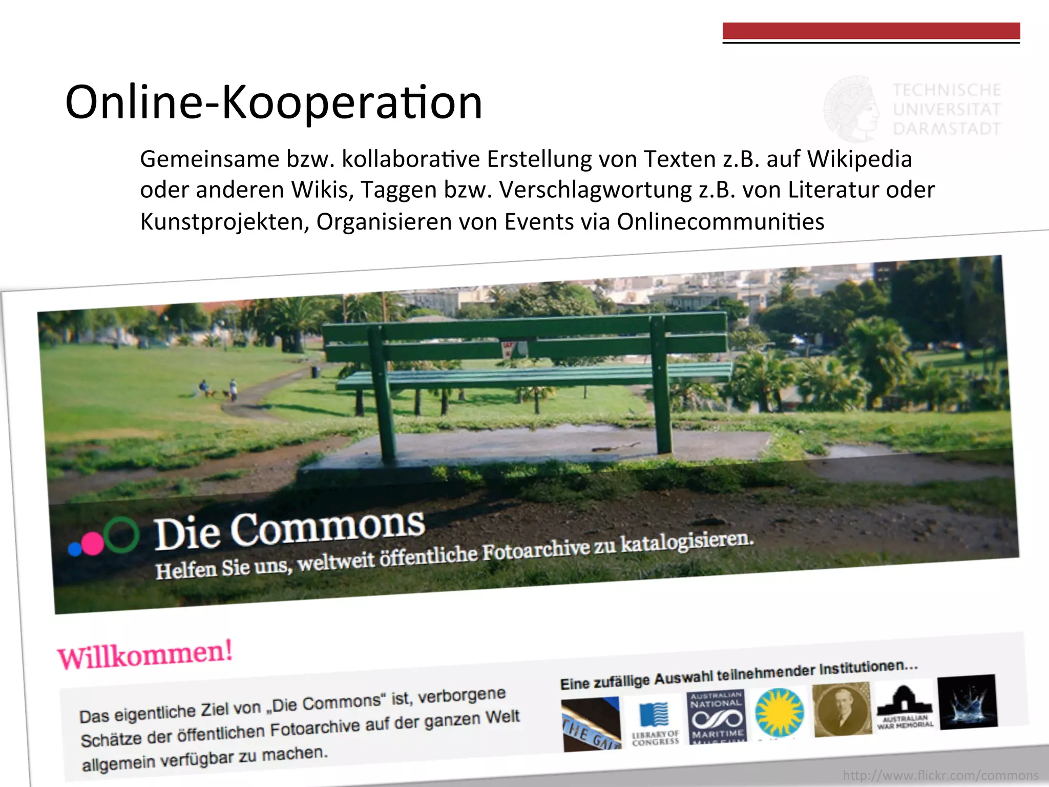 Online-­‐Koopera0on	
  

	
  
	
  

Gemeinsame	
  bzw.	
  kollabora0ve	
  Erstellung	
  von	
  Texten	
  z.B.	
  auf	
  Wikipedia	
  
oder	
  anderen	
  Wikis,	
  Taggen	
  bzw.	
  Verschlagwortung	
  z.B.	
  von	
  Literatur	
  oder	
  
Kunstprojekten,	
  Organisieren	
  von	
  Events	
  via	
  Onlinecommuni0es	
  	
  

hkp://www.ﬂickr.com/commons	
  

 