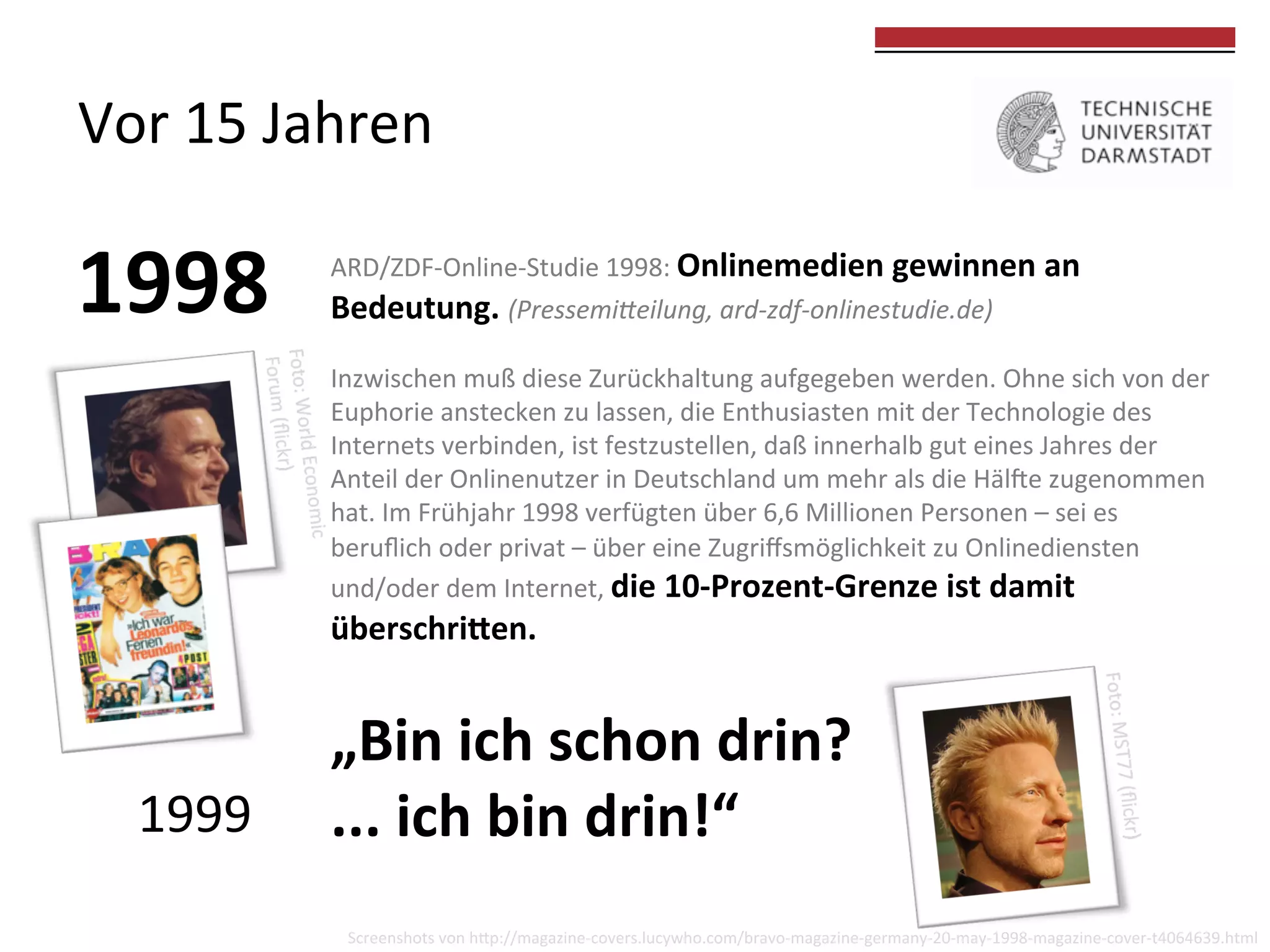 Vor	
  15	
  Jahren	
  

1998	
  

	
  
	
  

ARD/ZDF-­‐Online-­‐Studie	
  1998:	
  Onlinemedien	
  gewinnen	
  an	
  
Bedeutung.	
  (Pressemi(eilung,	
  ard-­‐zdf-­‐onlinestudie.de)	
  	
  
	
  
Inzwischen	
  muß	
  diese	
  Zurückhaltung	
  aufgegeben	
  werden.	
  Ohne	
  sich	
  von	
  der	
  
Euphorie	
  anstecken	
  zu	
  lassen,	
  die	
  Enthusiasten	
  mit	
  der	
  Technologie	
  des	
  
Internets	
  verbinden,	
  ist	
  festzustellen,	
  daß	
  innerhalb	
  gut	
  eines	
  Jahres	
  der	
  
Anteil	
  der	
  Onlinenutzer	
  in	
  Deutschland	
  um	
  mehr	
  als	
  die	
  Hälde	
  zugenommen	
  
hat.	
  Im	
  Frühjahr	
  1998	
  verfügten	
  über	
  6,6	
  Millionen	
  Personen	
  –	
  sei	
  es	
  
beruﬂich	
  oder	
  privat	
  –	
  über	
  eine	
  Zugriﬀsmöglichkeit	
  zu	
  Onlinediensten	
  	
  
und/oder	
  dem	
  Internet,	
  die	
  10-­‐Prozent-­‐Grenze	
  ist	
  damit	
  

überschri?en.	
  	
  
	
  

1999	
  

„Bin	
  ich	
  schon	
  drin?	
  
...	
  ich	
  bin	
  drin!“	
  
Screenshots	
  von	
  hkp://magazine-­‐covers.lucywho.com/bravo-­‐magazine-­‐germany-­‐20-­‐may-­‐1998-­‐magazine-­‐cover-­‐t4064639.html	
  

 