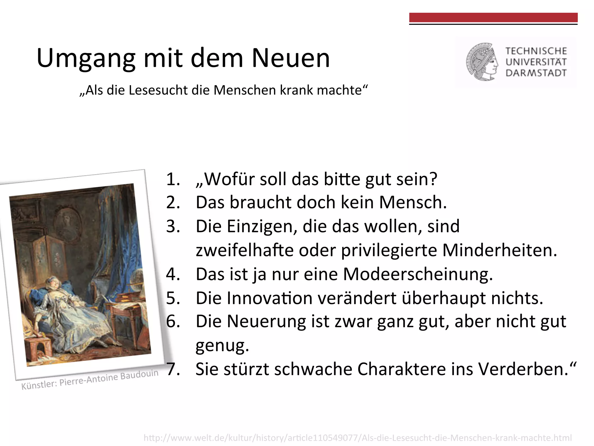 Umgang	
  mit	
  dem	
  Neuen	
  	
  

	
  
	
  

„Als	
  die	
  Lesesucht	
  die	
  Menschen	
  krank	
  machte“	
  

1.  „Wofür	
  soll	
  das	
  bike	
  gut	
  sein?	
  
2.  Das	
  braucht	
  doch	
  kein	
  Mensch.	
  
3.  Die	
  Einzigen,	
  die	
  das	
  wollen,	
  sind	
  	
  
zweifelhade	
  oder	
  privilegierte	
  Minderheiten.	
  
4.  Das	
  ist	
  ja	
  nur	
  eine	
  Modeerscheinung.	
  
5.  Die	
  Innova0on	
  verändert	
  überhaupt	
  nichts.	
  
6.  Die	
  Neuerung	
  ist	
  zwar	
  ganz	
  gut,	
  aber	
  nicht	
  gut	
  
genug.	
  
7.  Sie	
  stürzt	
  schwache	
  Charaktere	
  ins	
  Verderben.“	
  

hkp://www.welt.de/kultur/history/ar0cle110549077/Als-­‐die-­‐Lesesucht-­‐die-­‐Menschen-­‐krank-­‐machte.html	
  

 