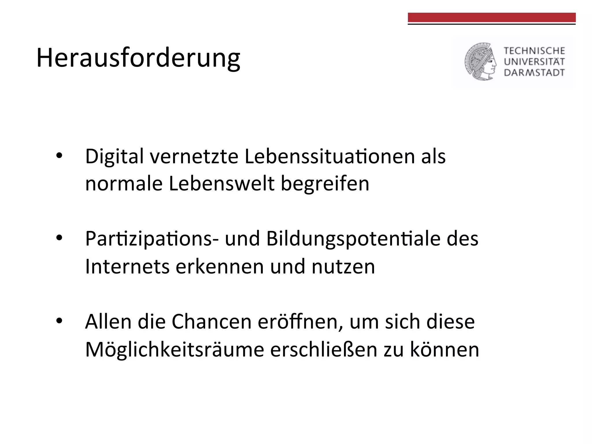 Herausforderung	
  

	
  
	
  

•  Digital	
  vernetzte	
  Lebenssitua0onen	
  als	
  
normale	
  Lebenswelt	
  begreifen	
  	
  
•  Par0zipa0ons-­‐	
  und	
  Bildungspoten0ale	
  des	
  
Internets	
  erkennen	
  und	
  nutzen	
  
•  Allen	
  die	
  Chancen	
  eröﬀnen,	
  um	
  sich	
  diese	
  	
  
Möglichkeitsräume	
  erschließen	
  zu	
  können	
  
	
  

 