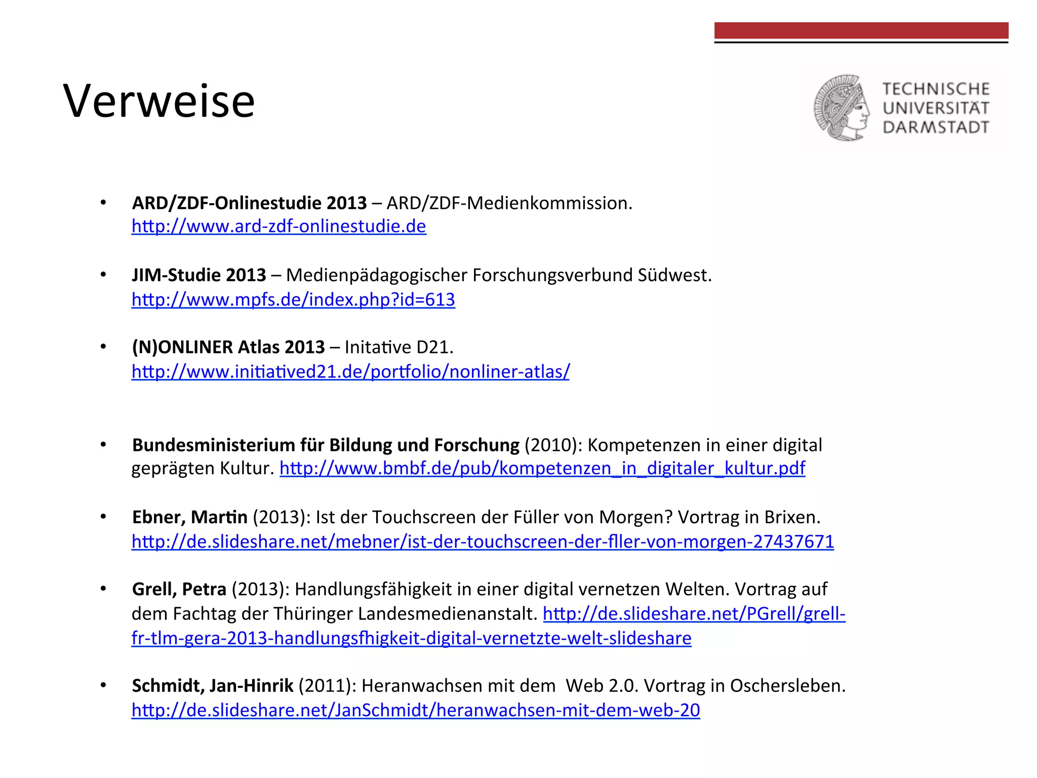 Verweise	
  

	
  
	
  

• 

ARD/ZDF-­‐Onlinestudie	
  2013	
  –	
  ARD/ZDF-­‐Medienkommission.	
  	
  
hkp://www.ard-­‐zdf-­‐onlinestudie.de	
  

• 

JIM-­‐Studie	
  2013	
  –	
  Medienpädagogischer	
  Forschungsverbund	
  Südwest.	
  	
  
hkp://www.mpfs.de/index.php?id=613	
  

• 

(N)ONLINER	
  Atlas	
  2013	
  –	
  Inita0ve	
  D21.	
  	
  
hkp://www.ini0a0ved21.de/por{olio/nonliner-­‐atlas/	
  

• 

Bundesministerium	
  für	
  Bildung	
  und	
  Forschung	
  (2010):	
  Kompetenzen	
  in	
  einer	
  digital	
  	
  
geprägten	
  Kultur.	
  hkp://www.bmbf.de/pub/kompetenzen_in_digitaler_kultur.pdf	
  

• 

Ebner,	
  Margn	
  (2013):	
  Ist	
  der	
  Touchscreen	
  der	
  Füller	
  von	
  Morgen?	
  Vortrag	
  in	
  Brixen.	
  
hkp://de.slideshare.net/mebner/ist-­‐der-­‐touchscreen-­‐der-­‐ﬂler-­‐von-­‐morgen-­‐27437671	
  

• 

Grell,	
  Petra	
  (2013):	
  Handlungsfähigkeit	
  in	
  einer	
  digital	
  vernetzen	
  Welten.	
  Vortrag	
  auf	
  	
  
dem	
  Fachtag	
  der	
  Thüringer	
  Landesmedienanstalt.	
  hkp://de.slideshare.net/PGrell/grell-­‐	
  
fr-­‐tlm-­‐gera-­‐2013-­‐handlungs|igkeit-­‐digital-­‐vernetzte-­‐welt-­‐slideshare	
  

• 

Schmidt,	
  Jan-­‐Hinrik	
  (2011):	
  Heranwachsen	
  mit	
  dem	
  	
  Web	
  2.0.	
  Vortrag	
  in	
  Oschersleben.	
  
hkp://de.slideshare.net/JanSchmidt/heranwachsen-­‐mit-­‐dem-­‐web-­‐20	
  

 