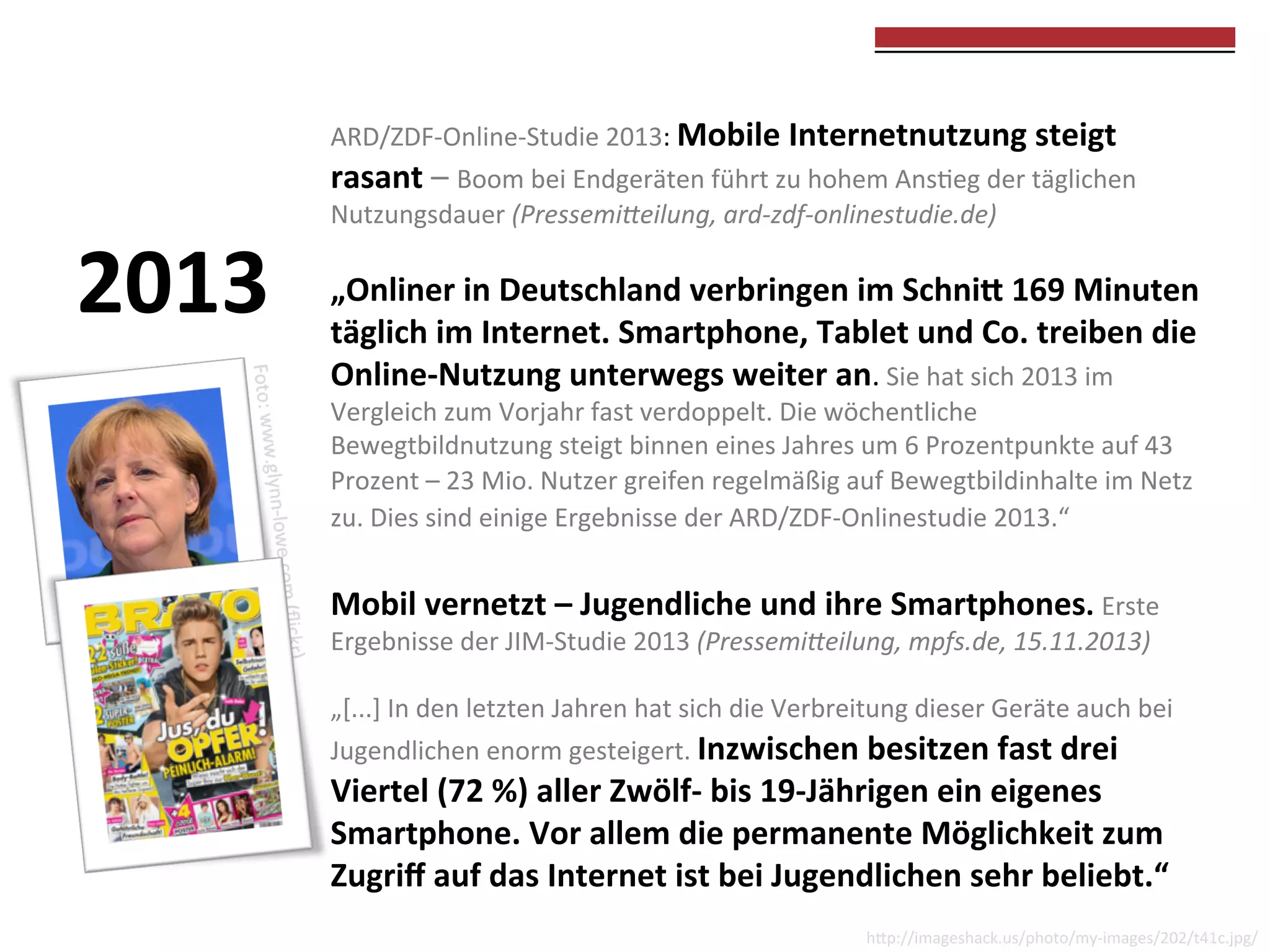  
	
  

2013	
  

ARD/ZDF-­‐Online-­‐Studie	
  2013:	
  Mobile	
  Internetnutzung	
  steigt	
  
rasant	
  –	
  Boom	
  bei	
  Endgeräten	
  führt	
  zu	
  hohem	
  Ans0eg	
  der	
  täglichen	
  
Nutzungsdauer	
  (Pressemi(eilung,	
  ard-­‐zdf-­‐onlinestudie.de)	
  

	
  

„Onliner	
  in	
  Deutschland	
  verbringen	
  im	
  Schni?	
  169	
  Minuten	
  
täglich	
  im	
  Internet.	
  Smartphone,	
  Tablet	
  und	
  Co.	
  treiben	
  die	
  
Online-­‐Nutzung	
  unterwegs	
  weiter	
  an.	
  Sie	
  hat	
  sich	
  2013	
  im	
  
Vergleich	
  zum	
  Vorjahr	
  fast	
  verdoppelt.	
  Die	
  wöchentliche	
  
Bewegtbildnutzung	
  steigt	
  binnen	
  eines	
  Jahres	
  um	
  6	
  Prozentpunkte	
  auf	
  43	
  
Prozent	
  –	
  23	
  Mio.	
  Nutzer	
  greifen	
  regelmäßig	
  auf	
  Bewegtbildinhalte	
  im	
  Netz	
  
zu.	
  Dies	
  sind	
  einige	
  Ergebnisse	
  der	
  ARD/ZDF-­‐Onlinestudie	
  2013.“	
  	
  

	
  
	
  

Mobil	
  vernetzt	
  –	
  Jugendliche	
  und	
  ihre	
  Smartphones.	
  Erste	
  

Ergebnisse	
  der	
  JIM-­‐Studie	
  2013	
  (Pressemi(eilung,	
  mpfs.de,	
  15.11.2013)	
  
	
  
„[...]	
  In	
  den	
  letzten	
  Jahren	
  hat	
  sich	
  die	
  Verbreitung	
  dieser	
  Geräte	
  auch	
  bei	
  
Jugendlichen	
  enorm	
  gesteigert.	
  Inzwischen	
  besitzen	
  fast	
  drei	
  

Viertel	
  (72	
  %)	
  aller	
  Zwölf-­‐	
  bis	
  19-­‐Jährigen	
  ein	
  eigenes	
  
Smartphone.	
  Vor	
  allem	
  die	
  permanente	
  Möglichkeit	
  zum	
  
Zugriﬀ	
  auf	
  das	
  Internet	
  ist	
  bei	
  Jugendlichen	
  sehr	
  beliebt.“	
  

hkp://imageshack.us/photo/my-­‐images/202/t41c.jpg/	
  

 