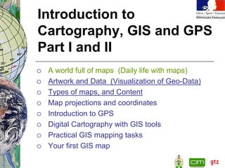 Introduction to
Cartography, GIS and GPS
Part I and II
 A world full of maps (Daily life with maps)
 Artwork and Data (Visualization of Geo-Data)
 Types of maps, and Content
 Map projections and coordinates
 Introduction to GPS
 Digital Cartography with GIS tools
 Practical GIS mapping tasks
 Your first GIS map
 