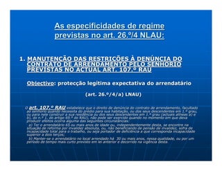 As especificidades de regime
                 previstas no art. 26.º/4 NLAU:

1. MANUTENÇÃO DAS RESTRIÇÕES À DENÚNCIA DO
   CONTRATO DE ARRENDAMENTO PELO SENHORIO
   PREVISTAS NO ACTUAL ART. 107.º RAU

 Objectivo: protecção legítima expectativa do arrendatário

                                   (art. 26.º/4/a) LNAU)

 O art. 107.º RAU estabelece que o direito de denúncia do contrato de arrendamento, facultado
                                                                               arrendamento,
  ao senhorio quando necessita do prédio para sua habitação, ou dos seus descendentes em 1.º grau,
                                                                   dos
  ou para nele construir a sua residência ou dos seus descendentes em 1.º grau (actuais alíneas a) e
  b), do n.º 1, do artigo 69.º do RAU), não pode ser exercido quando no momento em que deva
                                                               quando
  produzir efeitos ocorra alguma das seguintes circunstâncias:
   a) Ter o arrendatário 65 ou mais anos de idade ou, independentemente desta, se encontre na
                                                       independentemente
  situação de reforma por invalidez absoluta, ou, não beneficiando de pensão de invalidez, sofra de
  incapacidade total para o trabalho, ou seja portador de deficiência a que corresponda incapacidade
                                                          deficiência
  superior a dois terços;
   b) Manter-se o arrendatário no local arrendado há 30 ou mais anos, nessa qualidade, ou por um
      Manter-
  período de tempo mais curto previsto em lei anterior e decorrido na vigência desta.
 