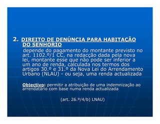 2. DIREITO DE DENÚNCIA PARA HABITAÇÃO
  DO SENHORIO
  depende do pagamento do montante previsto no
  art. 1102.º/1 CC, na redacção dada pela nova
  lei, montante esse que não pode ser inferior a
  um ano de renda, calculada nos termos dos
  artigos 30.º e 31.º da Nova Lei do Arrendamento
  Urbano (NLAU) - ou seja, uma renda actualizada

  Objectivo: permitir a atribuição de uma indemnização ao
  arrendatário com base numa renda actualizada

                   (art. 26.º/4/b) LNAU)
 