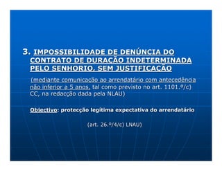 3. IMPOSSIBILIDADE DE DENÚNCIA DO
 CONTRATO DE DURAÇÃO INDETERMINADA
 PELO SENHORIO, SEM JUSTIFICAÇÃO
 (mediante comunicação ao arrendatário com antecedência
 não inferior a 5 anos, tal como previsto no art. 1101.º/c)
 CC, na redacção dada pela NLAU)

 Objectivo: protecção legítima expectativa do arrendatário

                     (art. 26.º/4/c) LNAU)
 