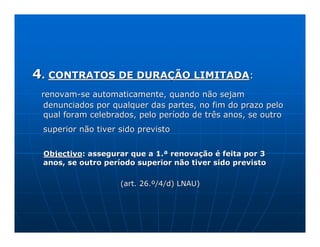 4. CONTRATOS DE DURAÇÃO LIMITADA:
 renovam-se automaticamente, quando não sejam
  denunciados por qualquer das partes, no fim do prazo pelo
  qual foram celebrados, pelo período de três anos, se outro
 superior não tiver sido previsto


 Objectivo: assegurar que a 1.ª renovação é feita por 3
 anos, se outro período superior não tiver sido previsto

                    (art. 26.º/4/d) LNAU)
 