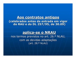 Aos contratos antigos
(celebrados antes da entrada em vigor
   do RAU e do DL 257/95, de 30.09)


         aplica-se o NRAU
 nos termos previstos no art. 26.º NLAU,
       com as devidas adaptações
             (art. 28.º NLAU)
 
