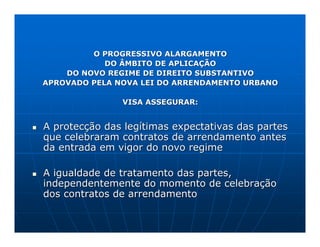 O PROGRESSIVO ALARGAMENTO
            DO ÂMBITO DE APLICAÇÃO
    DO NOVO REGIME DE DIREITO SUBSTANTIVO
APROVADO PELA NOVA LEI DO ARRENDAMENTO URBANO

               VISA ASSEGURAR:


A protecção das legítimas expectativas das partes
que celebraram contratos de arrendamento antes
da entrada em vigor do novo regime

A igualdade de tratamento das partes,
independentemente do momento de celebração
dos contratos de arrendamento
 