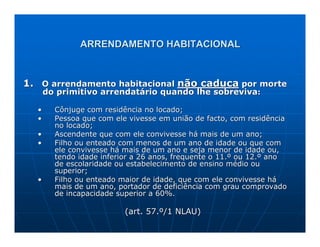 ARRENDAMENTO HABITACIONAL



1. O arrendamento habitacional não caduca por morte
      do primitivo arrendatário quando lhe sobreviva:

  •     Cônjuge com residência no locado;
  •     Pessoa que com ele vivesse em união de facto, com residência
        no locado;
  •     Ascendente que com ele convivesse há mais de um ano;
  •     Filho ou enteado com menos de um ano de idade ou que com
        ele convivesse há mais de um ano e seja menor de idade ou,
        tendo idade inferior a 26 anos, frequente o 11.º ou 12.º ano
        de escolaridade ou estabelecimento de ensino médio ou
        superior;
  •     Filho ou enteado maior de idade, que com ele convivesse há
        mais de um ano, portador de deficiência com grau comprovado
        de incapacidade superior a 60%.

                          (art. 57.º/1 NLAU)
 