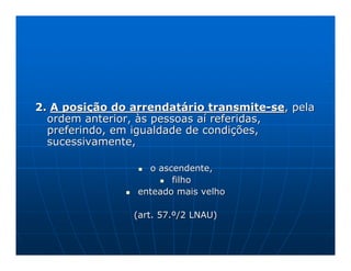 2. A posição do arrendatário transmite-se, pela
  ordem anterior, às pessoas aí referidas,
  preferindo, em igualdade de condições,
  sucessivamente,

                   o ascendente,
                        filho
                 enteado mais velho

                (art. 57.º/2 LNAU)
 