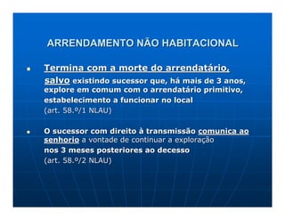 ARRENDAMENTO NÃO HABITACIONAL

Termina com a morte do arrendatário,
salvo existindo sucessor que, há mais de 3 anos,
explore em comum com o arrendatário primitivo,
estabelecimento a funcionar no local
(art. 58.º/1 NLAU)

O sucessor com direito à transmissão comunica ao
senhorio a vontade de continuar a exploração
nos 3 meses posteriores ao decesso
(art. 58.º/2 NLAU)
 