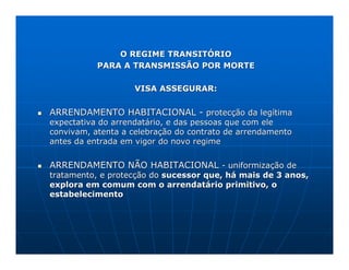 O REGIME TRANSITÓRIO
           PARA A TRANSMISSÃO POR MORTE

                   VISA ASSEGURAR:


ARRENDAMENTO HABITACIONAL - protecção da legítima
expectativa do arrendatário, e das pessoas que com ele
convivam, atenta a celebração do contrato de arrendamento
antes da entrada em vigor do novo regime


ARRENDAMENTO NÃO HABITACIONAL - uniformização de
tratamento, e protecção do sucessor que, há mais de 3 anos,
explora em comum com o arrendatário primitivo, o
estabelecimento
 
