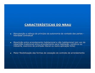 CARACTERÍSTICAS DO NRAU

Manutenção e reforço do princípio da autonomia da vontade das partes -
liberdade contratual


Bipartição entre arrendamento habitacional e não habitacional (em vez da
repartição tradicional entre arrendamento para habitação, comércio ou
indústria, exercício de profissão liberal ou outra aplicação lícita)


Maior flexibilização das formas de cessação do contrato de arrendamento
 