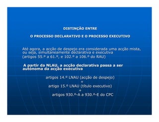 DISTINÇÃO ENTRE

    O PROCESSO DECLARATIVO E O PROCESSO EXECUTIVO



Até agora, a acção de despejo era considerada uma acção mista,
ou seja, simultaneamente declarativa e executiva
(artigos 55.º a 61.º, e 102.º a 106.º do RAU)

A partir da NLAU, a acção declarativa passa a ser
autónoma da acção executiva

            artigos 14.º LNAU (acção de despejo)
                               +
             artigo 15.º LNAU (título executivo)
                              +
                artigos 930.º-A a 930.º-E do CPC
 